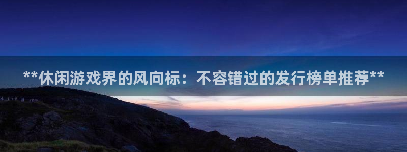 天辰平台用户登录失败什么原因：**休闲游戏界的风向标：不容错过的发行榜单推荐**