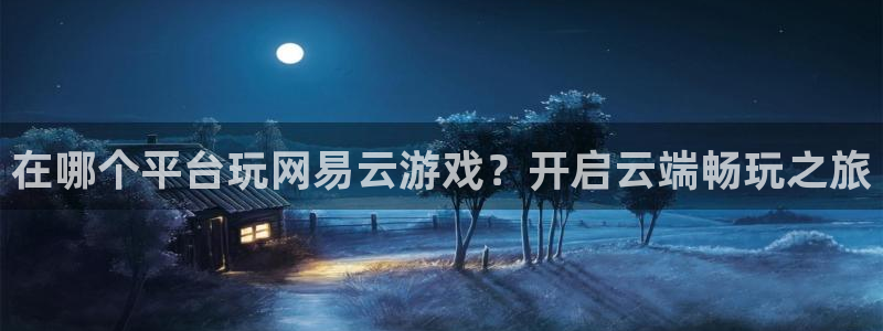天辰平台登录注册：在哪个平台玩网易云游戏？开启云端畅玩之旅
